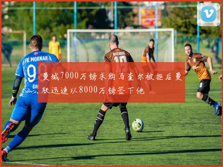 曼城7000万镑求购马奎尔被拒后曼联迅速以8000万镑签下他