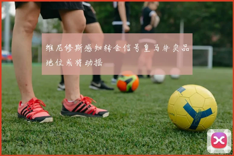 维尼修斯感知转会信号皇马非卖品地位或将动摇