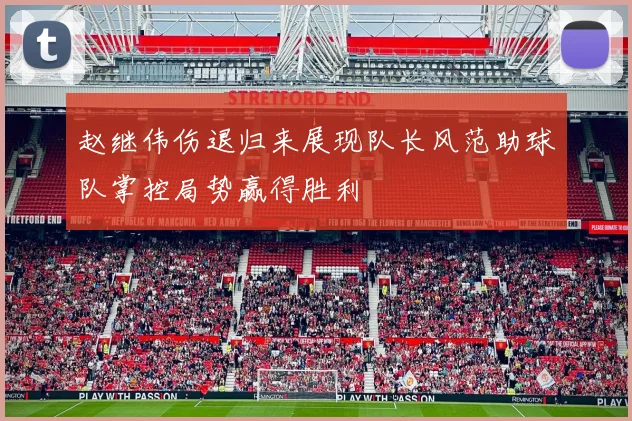赵继伟伤退归来展现队长风范助球队掌控局势赢得胜利