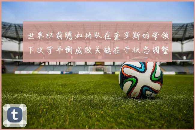 世界杯前瞻加纳队在奎罗斯的带领下攻守平衡成败关键在于状态调整