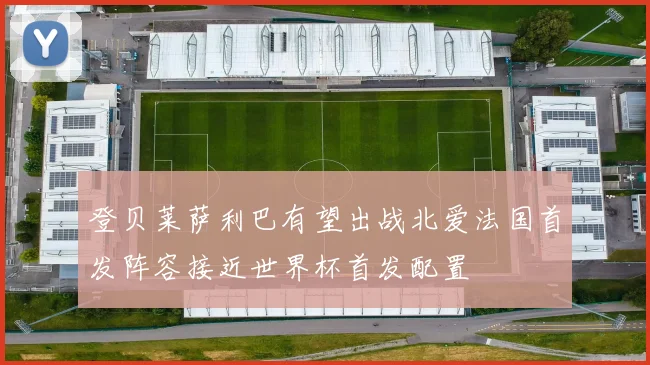 登贝莱萨利巴有望出战北爱法国首发阵容接近世界杯首发配置