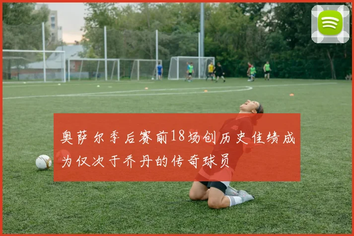 奥萨尔季后赛前18场创历史佳绩成为仅次于乔丹的传奇球员