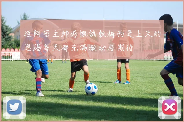 迈阿密主帅感慨执教梅西是上天的恩赐每天都充满激动与期待