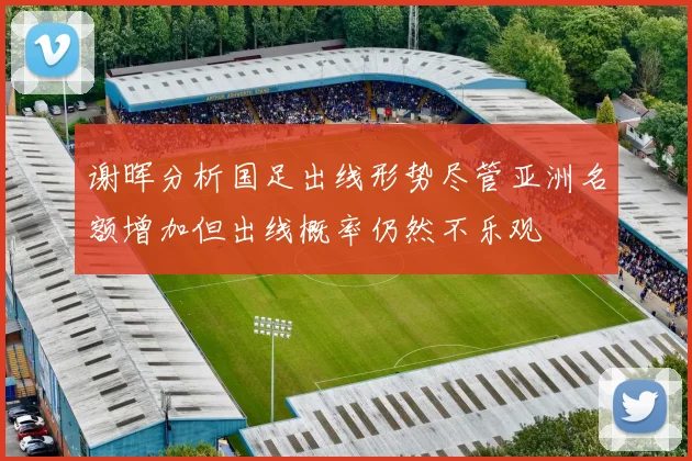谢晖分析国足出线形势尽管亚洲名额增加但出线概率仍然不乐观