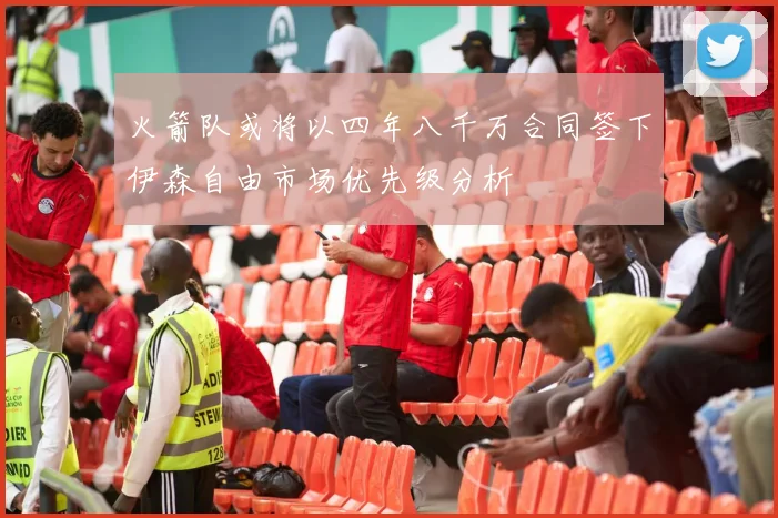 火箭队或将以四年八千万合同签下伊森自由市场优先级分析