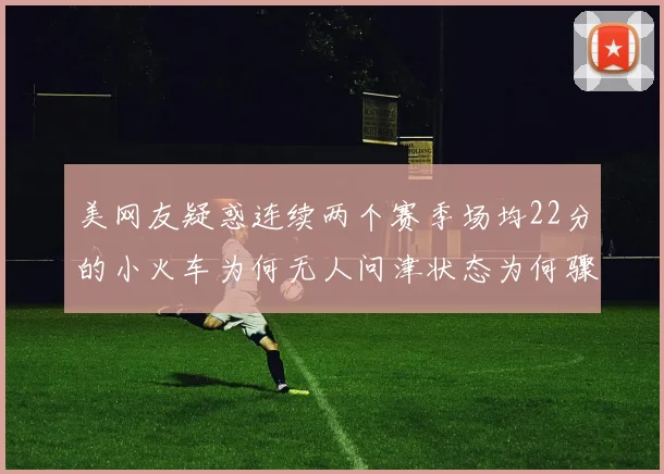 美网友疑惑连续两个赛季场均22分的小火车为何无人问津状态为何骤降