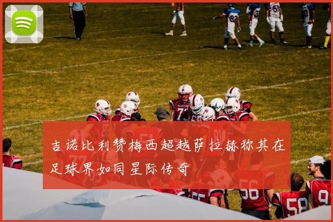 吉诺比利赞梅西超越萨拉赫称其在足球界如同星际传奇