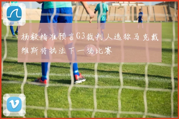 杨毅精准预言G3裁判人选称马克戴维斯将执法下一场比赛
