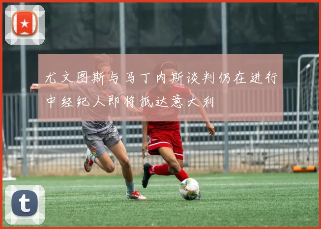 尤文图斯与马丁内斯谈判仍在进行中经纪人即将抵达意大利