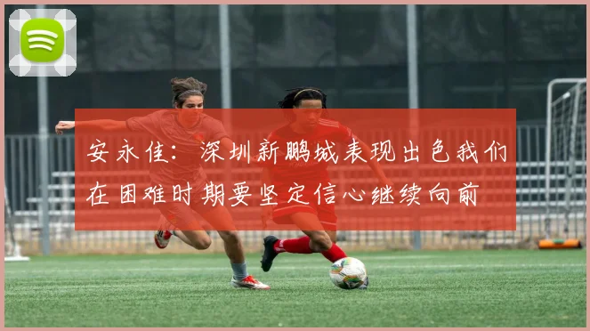 安永佳：深圳新鹏城表现出色我们在困难时期要坚定信心继续向前