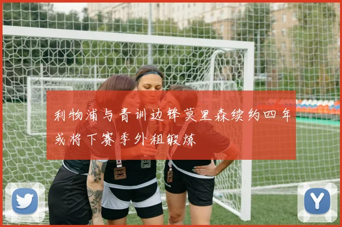 利物浦与青训边锋莫里森续约四年或将下赛季外租锻炼
