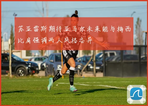 苏亚雷斯期待亚马尔未来能与梅西比肩强调两人风格各异