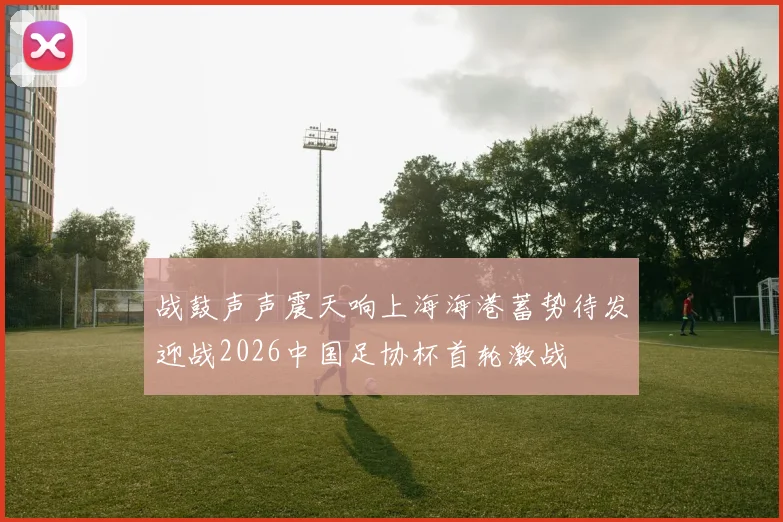 战鼓声声震天响上海海港蓄势待发迎战2026中国足协杯首轮激战