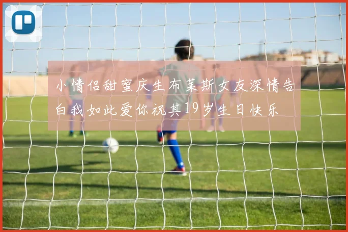 小情侣甜蜜庆生布莱斯女友深情告白我如此爱你祝其19岁生日快乐