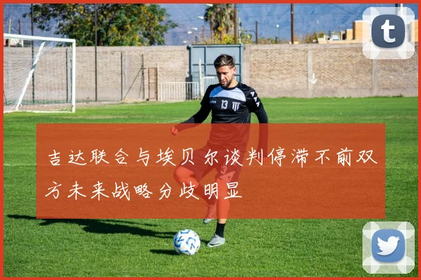 吉达联合与埃贝尔谈判停滞不前双方未来战略分歧明显
