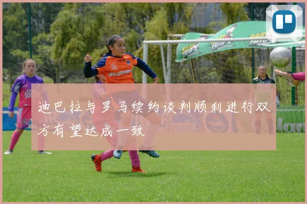 迪巴拉与罗马续约谈判顺利进行双方有望达成一致