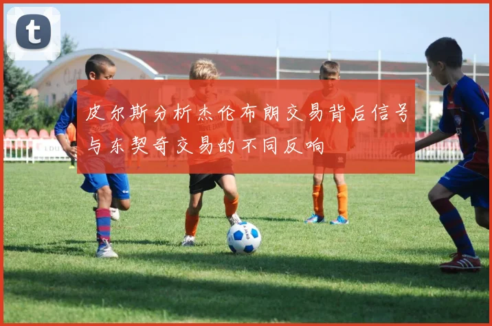 皮尔斯分析杰伦布朗交易背后信号与东契奇交易的不同反响