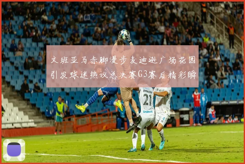 文班亚马赤脚漫步麦迪逊广场花园引发球迷热议总决赛G3赛后精彩瞬间