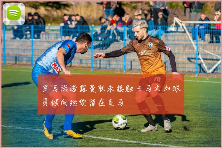 罗马诺透露曼联未接触卡马文加球员倾向继续留在皇马