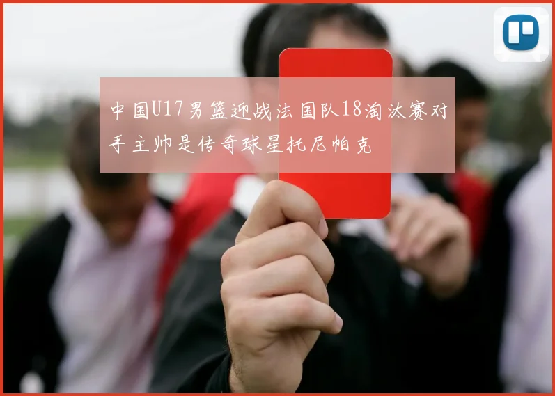 中国U17男篮迎战法国队18淘汰赛对手主帅是传奇球星托尼帕克