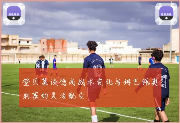 登贝莱谈德尚战术变化与姆巴佩奥利塞的灵活配合