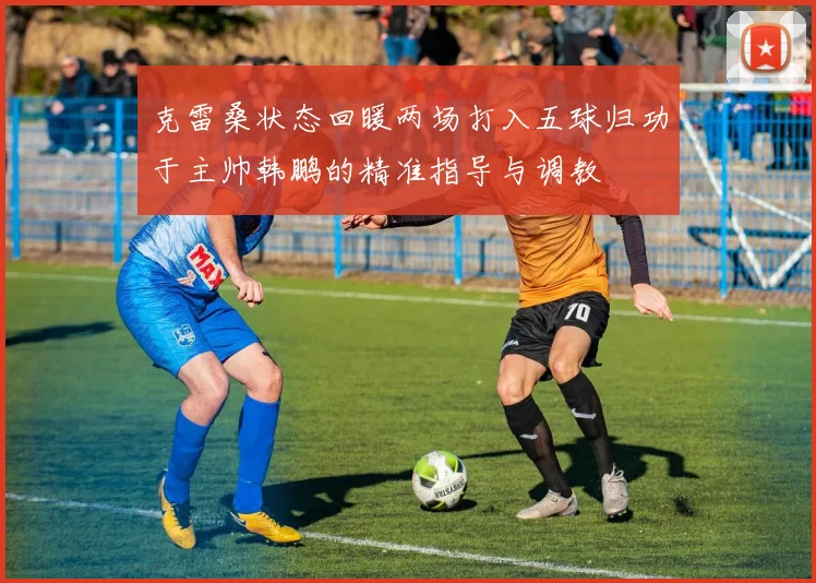 克雷桑状态回暖两场打入五球归功于主帅韩鹏的精准指导与调教