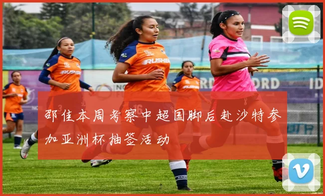 邵佳本周考察中超国脚后赴沙特参加亚洲杯抽签活动