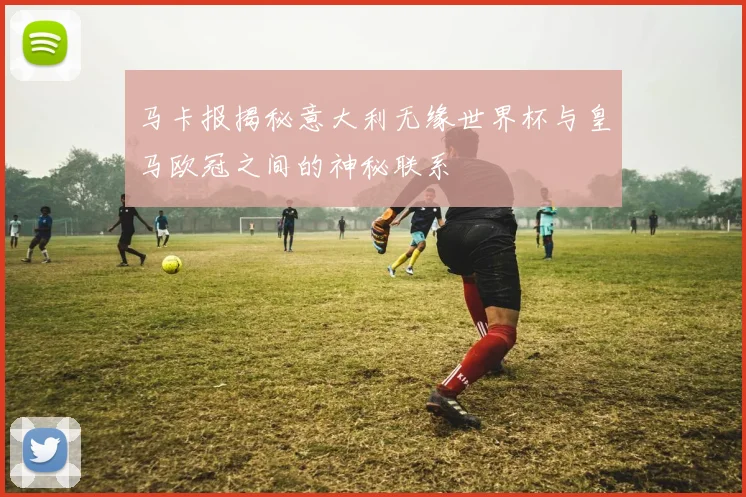 马卡报揭秘意大利无缘世界杯与皇马欧冠之间的神秘联系