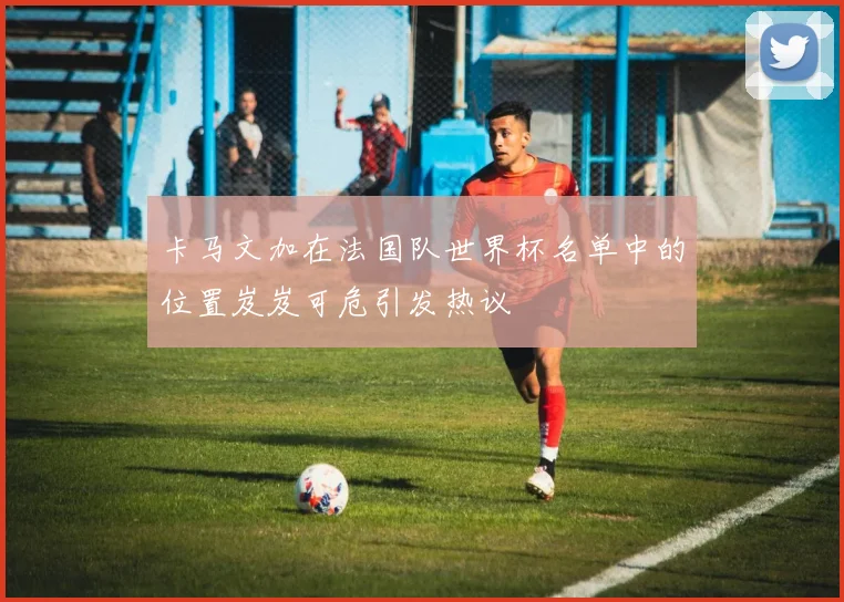 卡马文加在法国队世界杯名单中的位置岌岌可危引发热议