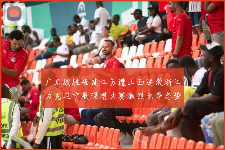 广东战胜福建江苏遭山西逆袭浙江力克辽宁展现潜力赛激烈竞争态势