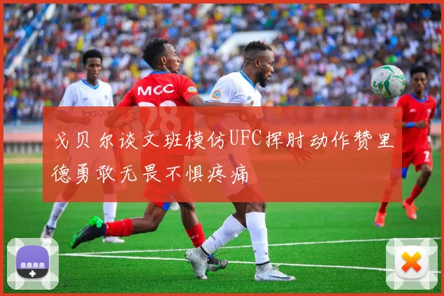戈贝尔谈文班模仿UFC挥肘动作赞里德勇敢无畏不惧疼痛