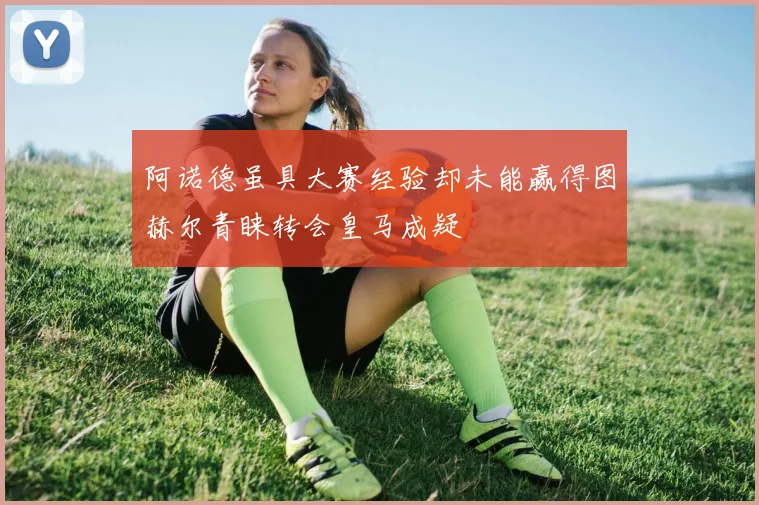 阿诺德虽具大赛经验却未能赢得图赫尔青睐转会皇马成疑