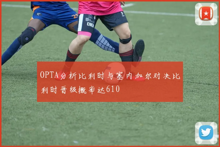 OPTA分析比利时与塞内加尔对决比利时晋级概率达610