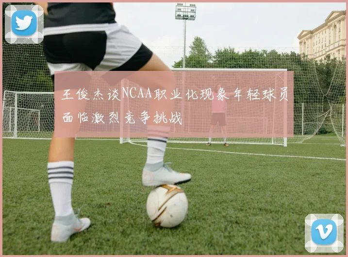 王俊杰谈NCAA职业化现象年轻球员面临激烈竞争挑战