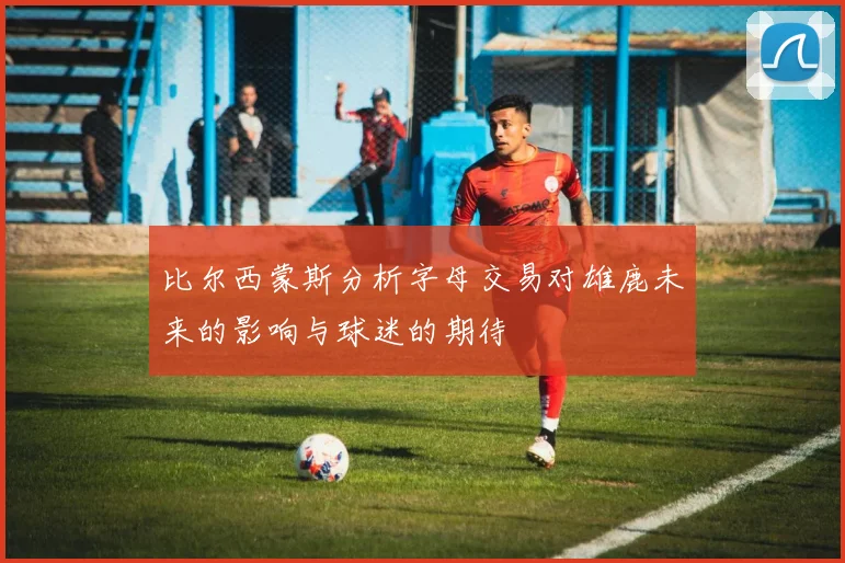 比尔西蒙斯分析字母交易对雄鹿未来的影响与球迷的期待