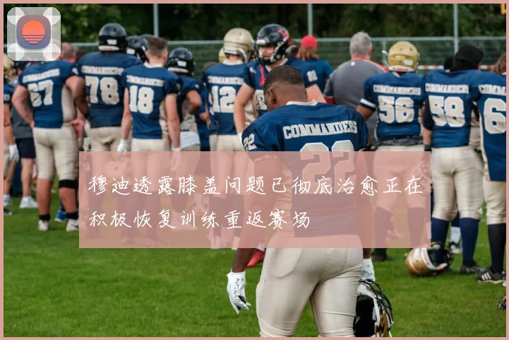 穆迪透露膝盖问题已彻底治愈正在积极恢复训练重返赛场
