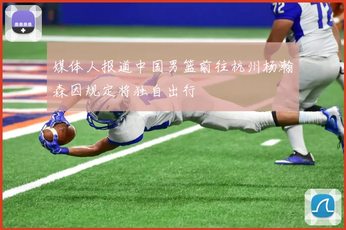 媒体人报道中国男篮前往杭州杨瀚森因规定将独自出行